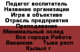 Педагог-воспитатель › Название организации ­ Игра в объективе › Отрасль предприятия ­ Преподавание › Минимальный оклад ­ 15 000 - Все города Работа » Вакансии   . Тыва респ.,Кызыл г.